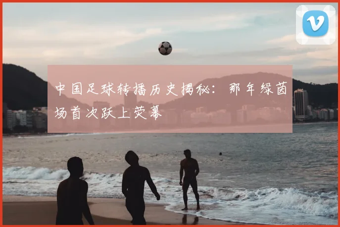 中国足球转播历史揭秘:那年绿茵场首次跃上荧幕