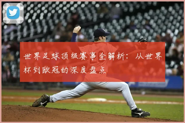 世界足球顶级赛事全解析：从世界杯到欧冠的深度盘点