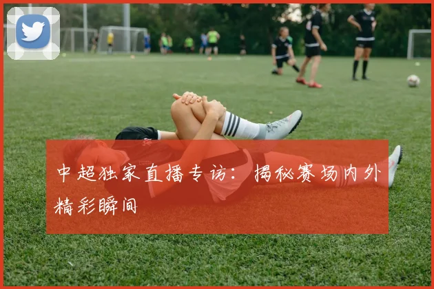 中超独家直播专访：揭秘赛场内外精彩瞬间