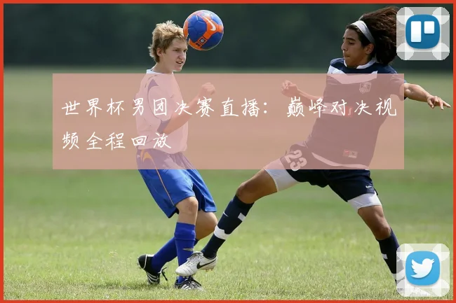 世界杯男团决赛直播：巅峰对决视频全程回放