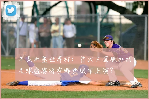 年美加墨世界杯：首次三国联办的足球盛宴将在哪些城市上演？