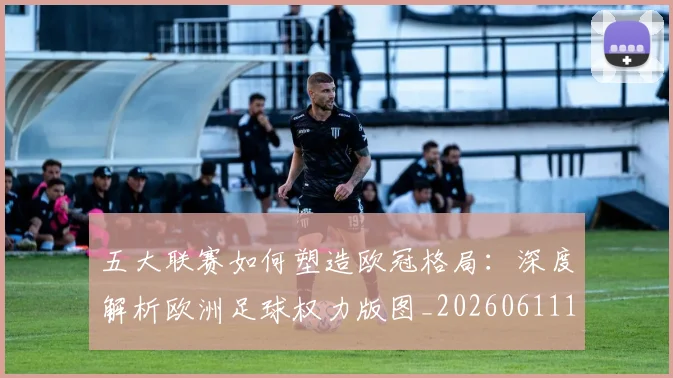 五大联赛如何塑造欧冠格局：深度解析欧洲足球权力版图_20260611141041