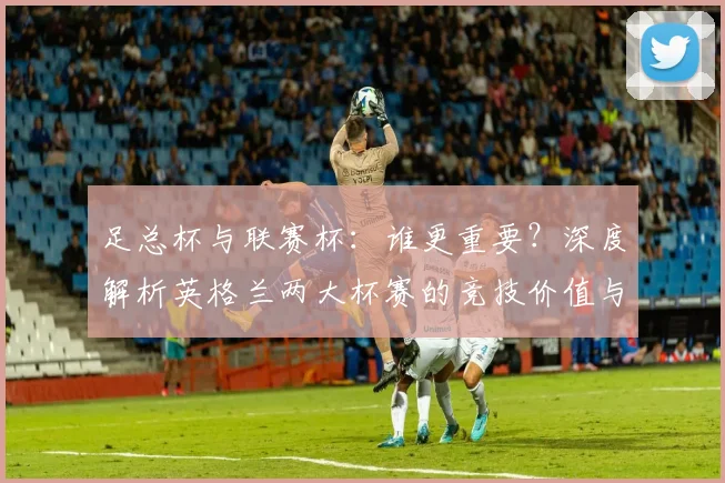 足总杯与联赛杯：谁更重要？深度解析英格兰两大杯赛的竞技价值与历史分量
