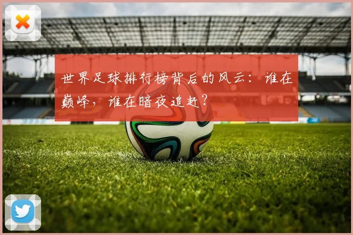 世界足球排行榜背后的风云：谁在巅峰，谁在暗夜追赶？